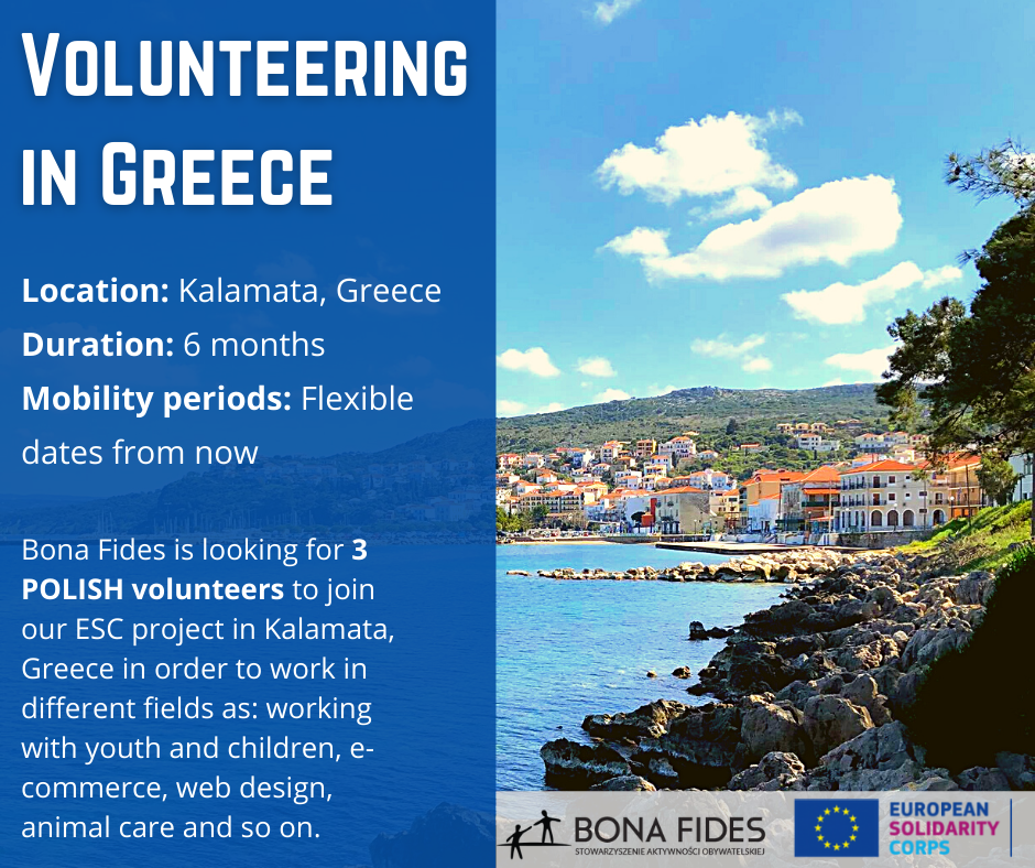 Volunteering in Greece Location: Kalamata, Greece Duration: 6 months Mobility periods: Flexible dates from now Bona Fides is looking for 3 POLISH volunteers to join our ESC project in Kalamata, Greece in order to work in different fields as: working with youth and children, e-commerce, web design, animal care and so on.