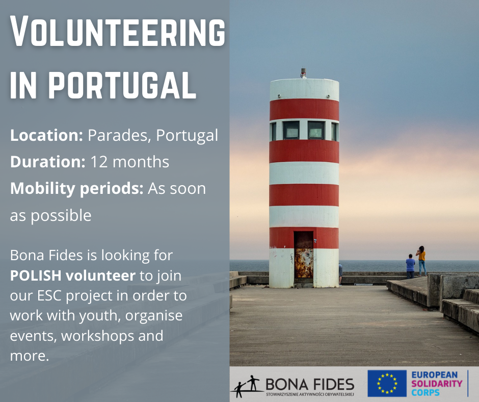 Volunteering in Portugal Location: Parades, Portugal Duration: 12 months Mobility periods: As soon as possible Bona Fides is looking for POLISH volunteer to join our ESC project in order to work with youth, organise events, workshops and more.