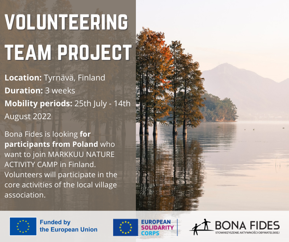 Volunteering team project  Location: Tyrnävä, Finland Duration: 3 weeks Mobility periods: 25th July - 14th August 2022  Bona Fides is looking for participants from Poland who want to join MARKKUU NATURE ACTIVITY CAMP in Finland. Volunteers will participate in the core activities of the local village association.